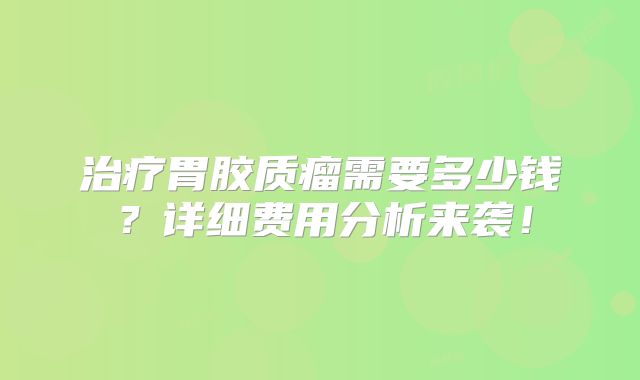 治疗胃胶质瘤需要多少钱？详细费用分析来袭！