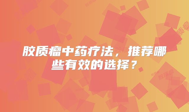 胶质瘤中药疗法，推荐哪些有效的选择？