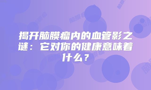 揭开脑膜瘤内的血管影之谜：它对你的健康意味着什么？