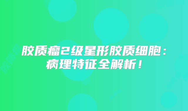 胶质瘤2级星形胶质细胞：病理特征全解析！