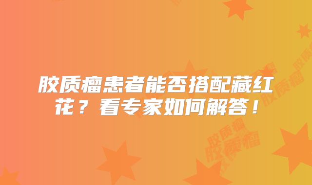 胶质瘤患者能否搭配藏红花？看专家如何解答！
