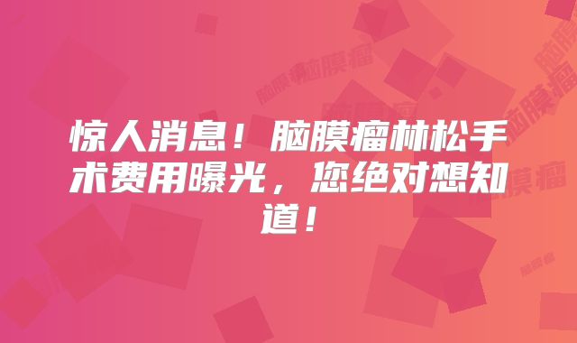 惊人消息！脑膜瘤林松手术费用曝光，您绝对想知道！