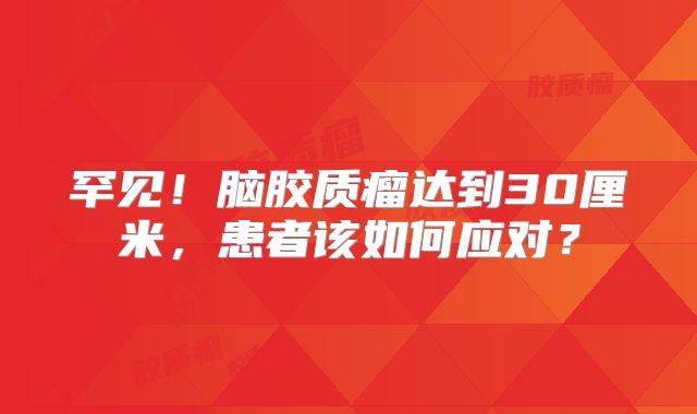 罕见！脑胶质瘤达到30厘米，患者该如何应对？