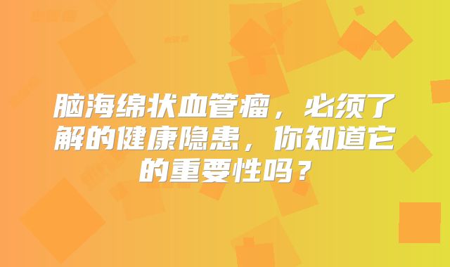 脑海绵状血管瘤，必须了解的健康隐患，你知道它的重要性吗？