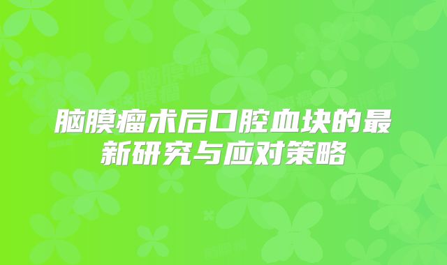 脑膜瘤术后口腔血块的最新研究与应对策略
