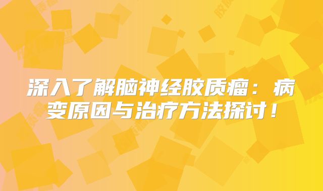 深入了解脑神经胶质瘤：病变原因与治疗方法探讨！