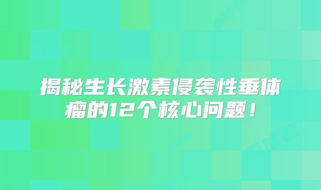 揭秘生长激素侵袭性垂体瘤的12个核心问题！