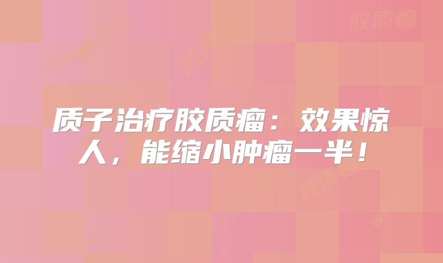 质子治疗胶质瘤：效果惊人，能缩小肿瘤一半！