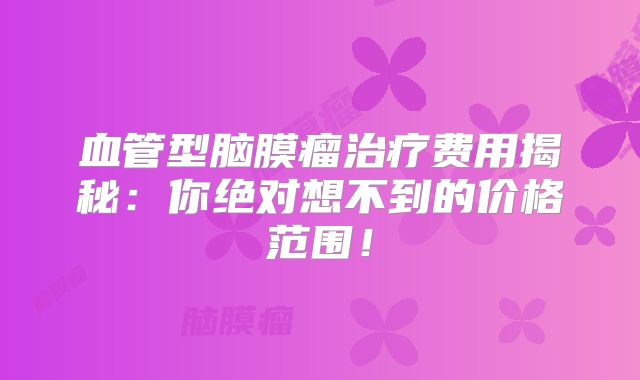 血管型脑膜瘤治疗费用揭秘：你绝对想不到的价格范围！