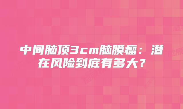 中间脑顶3cm脑膜瘤：潜在风险到底有多大？