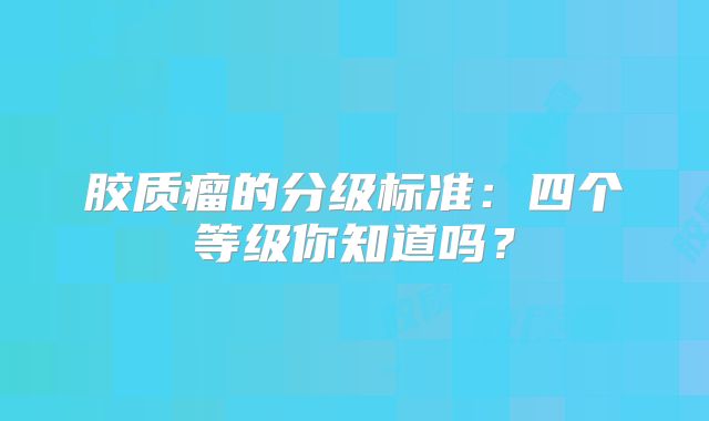 胶质瘤的分级标准：四个等级你知道吗？