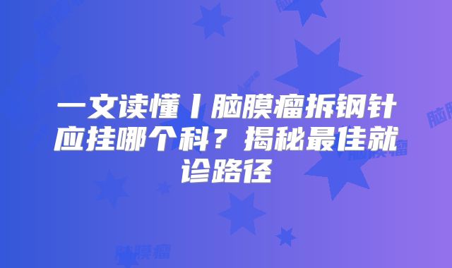 一文读懂丨脑膜瘤拆钢针应挂哪个科？揭秘最佳就诊路径