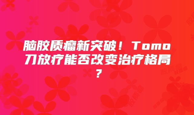 脑胶质瘤新突破！Tomo刀放疗能否改变治疗格局？