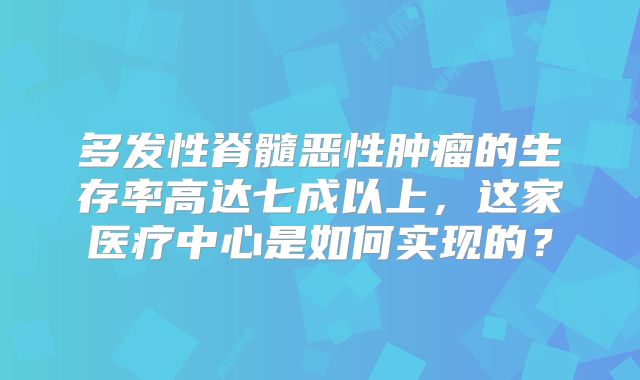 多发性脊髓恶性肿瘤的生存率高达七成以上，这家医疗中心是如何实现的？
