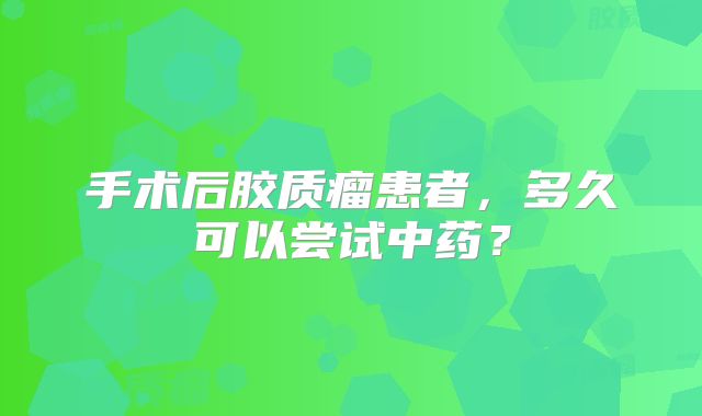 手术后胶质瘤患者，多久可以尝试中药？
