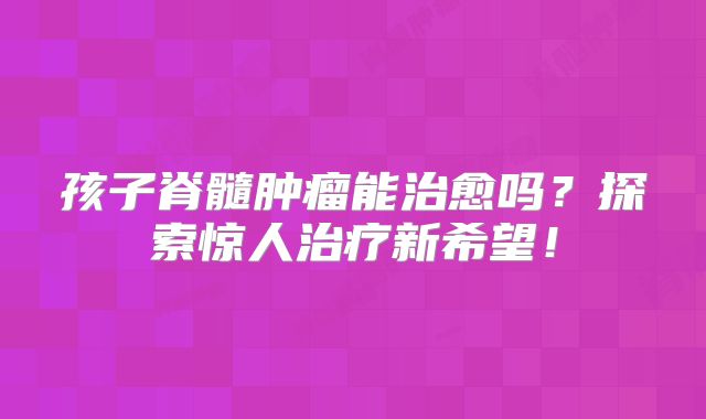 孩子脊髓肿瘤能治愈吗？探索惊人治疗新希望！