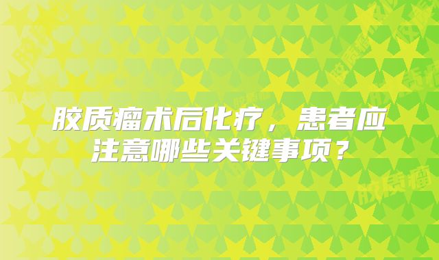 胶质瘤术后化疗，患者应注意哪些关键事项？