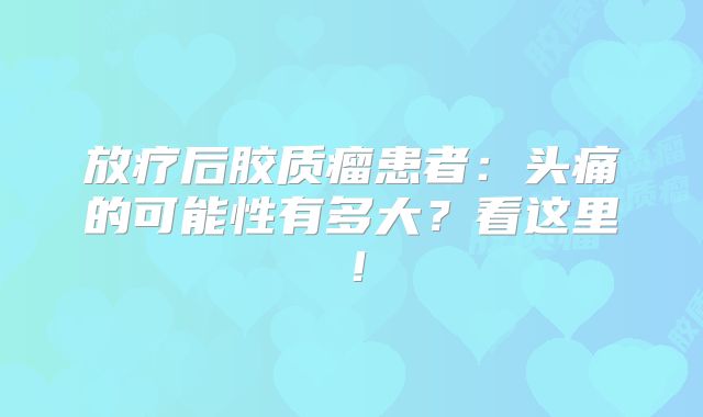 放疗后胶质瘤患者：头痛的可能性有多大？看这里！