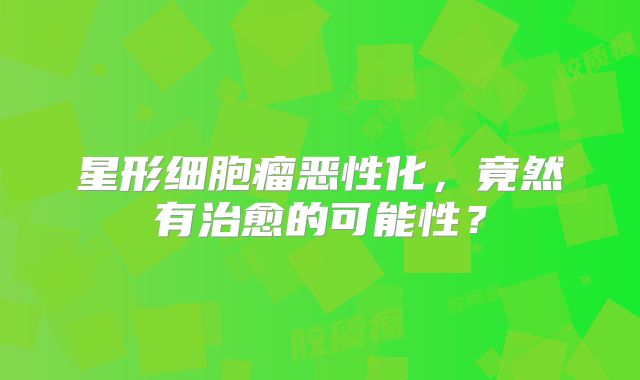 星形细胞瘤恶性化，竟然有治愈的可能性？