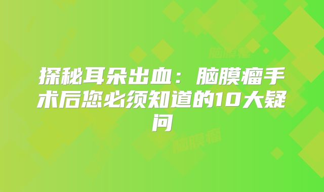 探秘耳朵出血：脑膜瘤手术后您必须知道的10大疑问