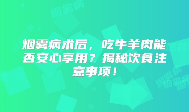 烟雾病术后，吃牛羊肉能否安心享用？揭秘饮食注意事项！
