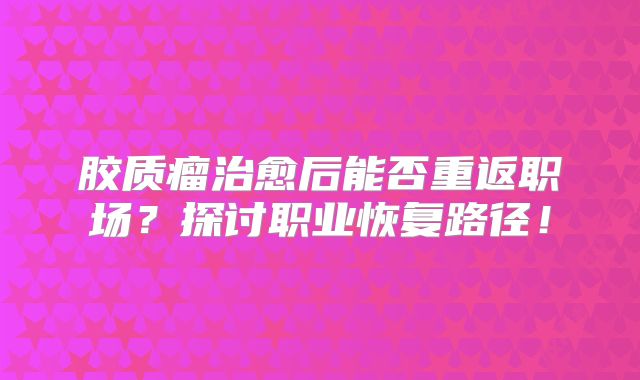 胶质瘤治愈后能否重返职场？探讨职业恢复路径！