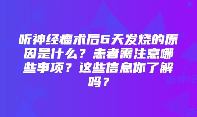 听神经瘤术后6天发烧的原因是什么？患者需注意哪些事项？这些信息你了解吗？