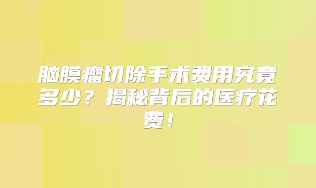 脑膜瘤切除手术费用究竟多少？揭秘背后的医疗花费！