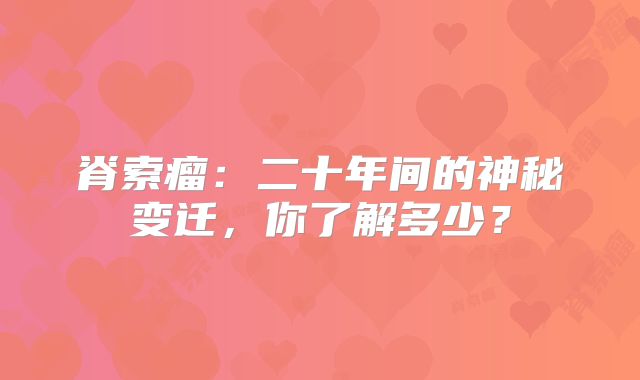 脊索瘤：二十年间的神秘变迁，你了解多少？