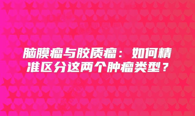 脑膜瘤与胶质瘤：如何精准区分这两个肿瘤类型？