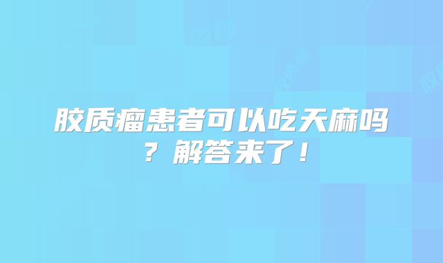 胶质瘤患者可以吃天麻吗？解答来了！