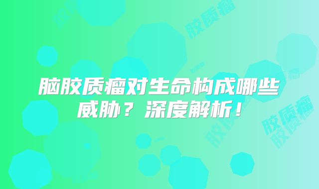 脑胶质瘤对生命构成哪些威胁？深度解析！