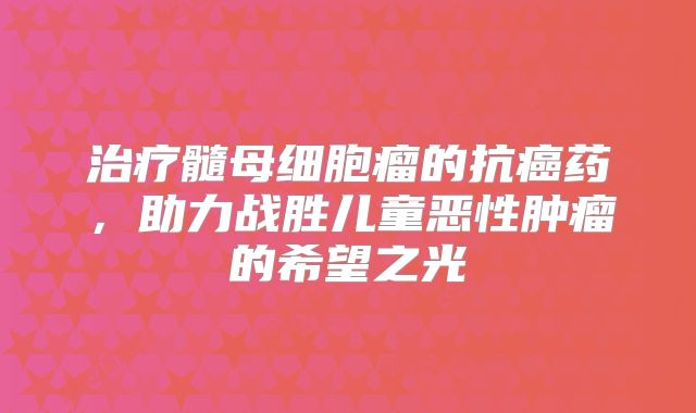 治疗髓母细胞瘤的抗癌药，助力战胜儿童恶性肿瘤的希望之光