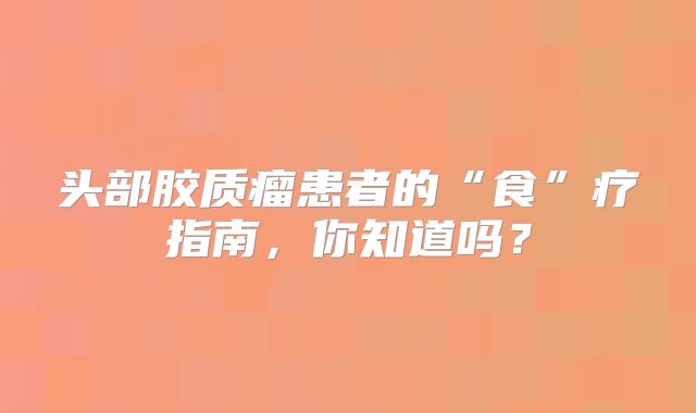 头部胶质瘤患者的“食”疗指南，你知道吗？
