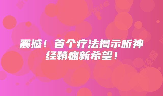 震撼！首个疗法揭示听神经鞘瘤新希望！