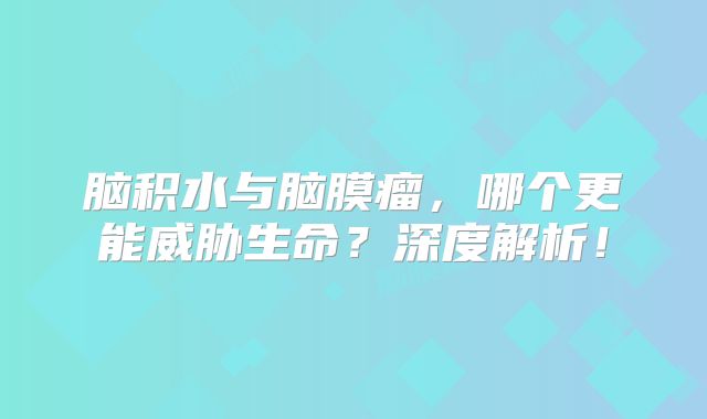 脑积水与脑膜瘤，哪个更能威胁生命？深度解析！