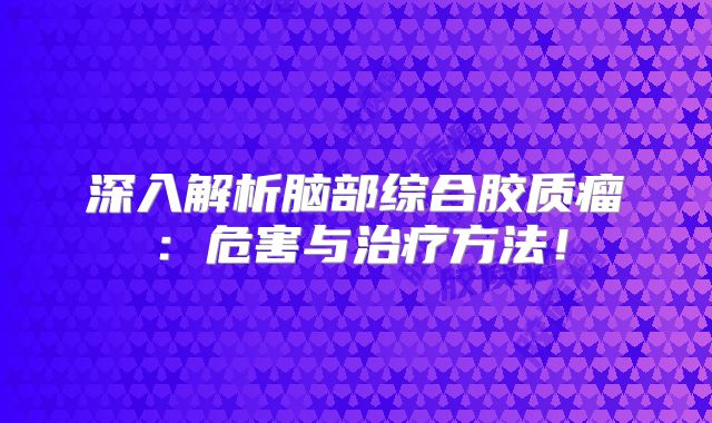 深入解析脑部综合胶质瘤：危害与治疗方法！