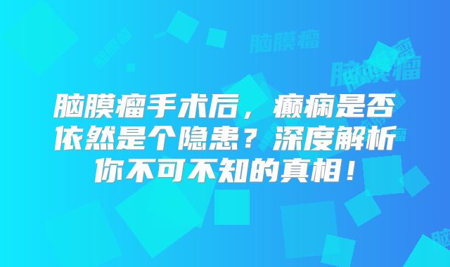 脑膜瘤手术后，癫痫是否依然是个隐患？深度解析你不可不知的真相！