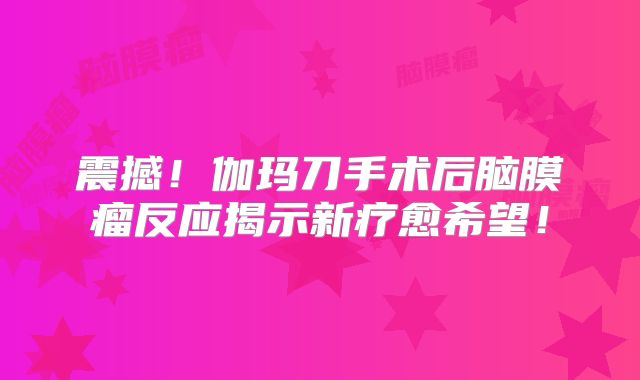 震撼！伽玛刀手术后脑膜瘤反应揭示新疗愈希望！