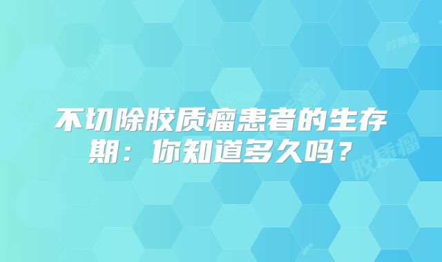 不切除胶质瘤患者的生存期：你知道多久吗？