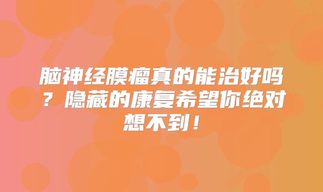脑神经膜瘤真的能治好吗？隐藏的康复希望你绝对想不到！