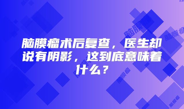 脑膜瘤术后复查，医生却说有阴影，这到底意味着什么？