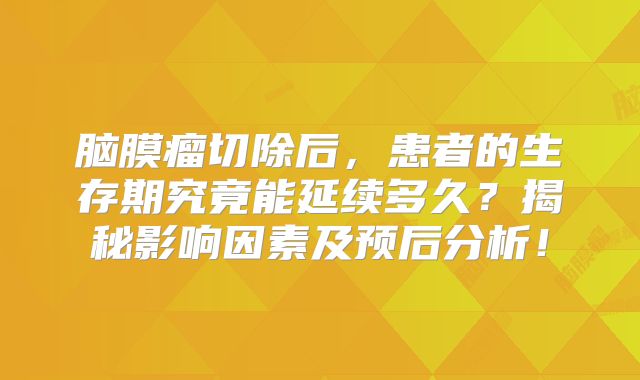 脑膜瘤切除后，患者的生存期究竟能延续多久？揭秘影响因素及预后分析！