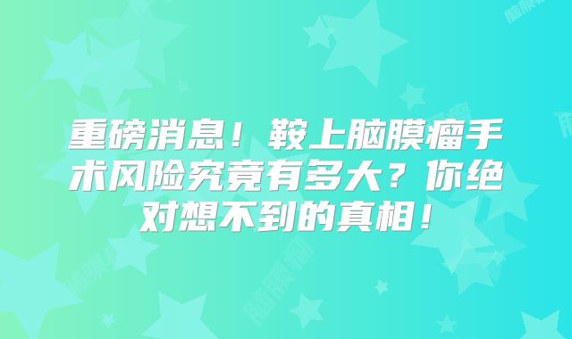 重磅消息！鞍上脑膜瘤手术风险究竟有多大？你绝对想不到的真相！