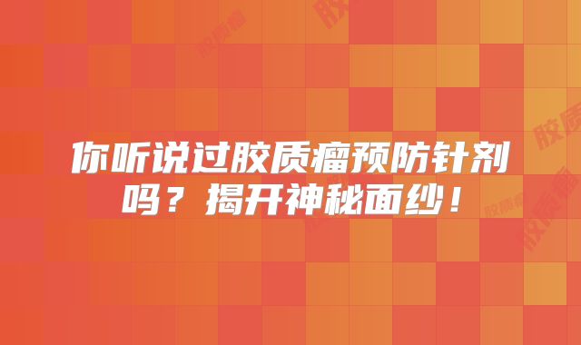 你听说过胶质瘤预防针剂吗？揭开神秘面纱！