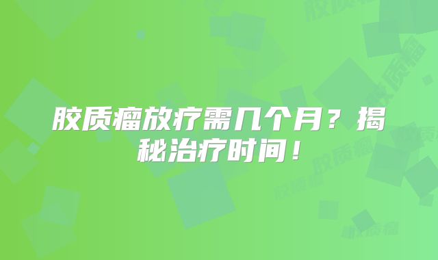 胶质瘤放疗需几个月？揭秘治疗时间！