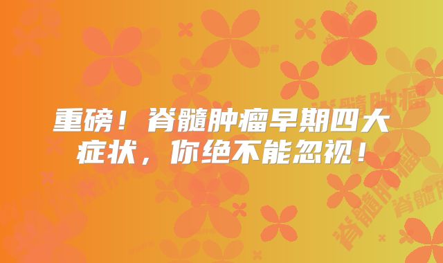 重磅！脊髓肿瘤早期四大症状，你绝不能忽视！