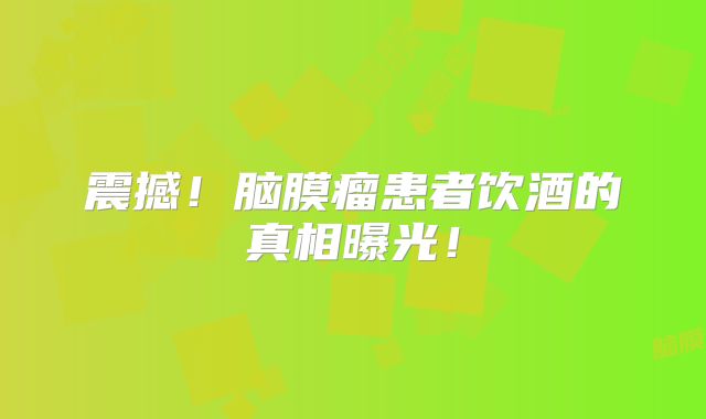 震撼！脑膜瘤患者饮酒的真相曝光！