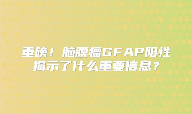 重磅！脑膜瘤GFAP阳性揭示了什么重要信息？