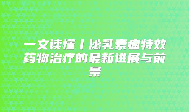一文读懂丨泌乳素瘤特效药物治疗的最新进展与前景
